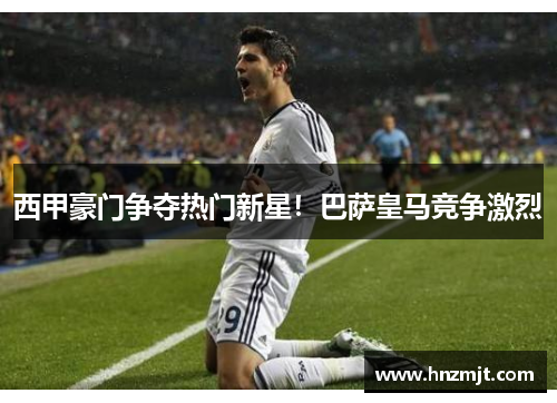 西甲豪门争夺热门新星！巴萨皇马竞争激烈