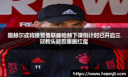 图赫尔或将接管曼联滕哈赫下课倒计时已开启三冠教头能否重振红魔